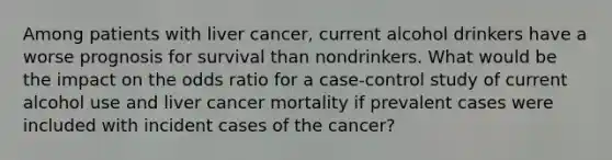 Among patients with liver cancer, current alcohol drinkers have a worse prognosis for survival than nondrinkers. What would be the impact on the odds ratio for a case-control study of current alcohol use and liver cancer mortality if prevalent cases were included with incident cases of the cancer?