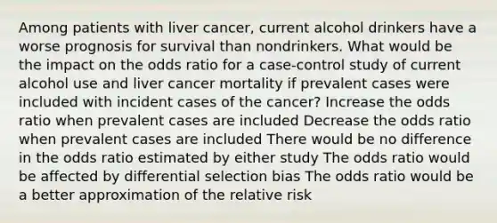 Among patients with liver cancer, current alcohol drinkers have a worse prognosis for survival than nondrinkers. What would be the impact on the odds ratio for a case-control study of current alcohol use and liver cancer mortality if prevalent cases were included with incident cases of the cancer? Increase the odds ratio when prevalent cases are included Decrease the odds ratio when prevalent cases are included There would be no difference in the odds ratio estimated by either study The odds ratio would be affected by differential selection bias The odds ratio would be a better approximation of the relative risk