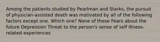 Among the patients studied by Pearlman and Starks, the pursuit of physician-assisted death was motivated by all of the following factors except one. Which one? None of these Fears about the future Depression Threat to the person's sense of self Illness-related experiences