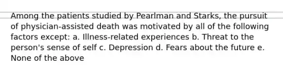 Among the patients studied by Pearlman and Starks, the pursuit of physician-assisted death was motivated by all of the following factors except: a. Illness-related experiences b. Threat to the person's sense of self c. Depression d. Fears about the future e. None of the above