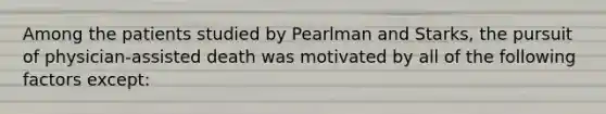 Among the patients studied by Pearlman and Starks, the pursuit of physician-assisted death was motivated by all of the following factors except: