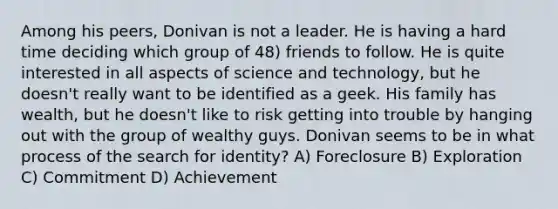 Among his peers, Donivan is not a leader. He is having a hard time deciding which group of 48) friends to follow. He is quite interested in all aspects of science and technology, but he doesn't really want to be identified as a geek. His family has wealth, but he doesn't like to risk getting into trouble by hanging out with the group of wealthy guys. Donivan seems to be in what process of the search for identity? A) Foreclosure B) Exploration C) Commitment D) Achievement