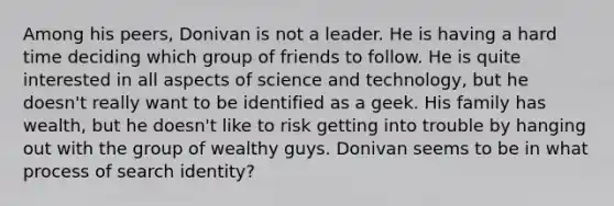 Among his peers, Donivan is not a leader. He is having a hard time deciding which group of friends to follow. He is quite interested in all aspects of science and technology, but he doesn't really want to be identified as a geek. His family has wealth, but he doesn't like to risk getting into trouble by hanging out with the group of wealthy guys. Donivan seems to be in what process of search identity?