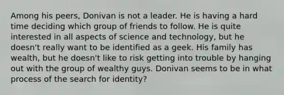 Among his peers, Donivan is not a leader. He is having a hard time deciding which group of friends to follow. He is quite interested in all aspects of science and technology, but he doesn't really want to be identified as a geek. His family has wealth, but he doesn't like to risk getting into trouble by hanging out with the group of wealthy guys. Donivan seems to be in what process of the search for identity?