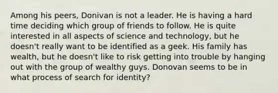 Among his peers, Donivan is not a leader. He is having a hard time deciding which group of friends to follow. He is quite interested in all aspects of science and technology, but he doesn't really want to be identified as a geek. His family has wealth, but he doesn't like to risk getting into trouble by hanging out with the group of wealthy guys. Donovan seems to be in what process of search for identity?