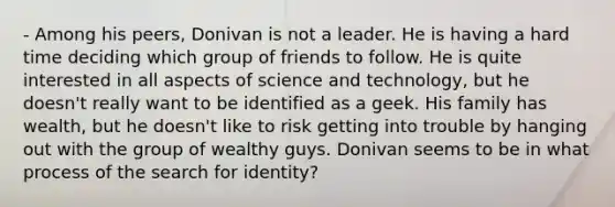 - Among his peers, Donivan is not a leader. He is having a hard time deciding which group of friends to follow. He is quite interested in all aspects of science and technology, but he doesn't really want to be identified as a geek. His family has wealth, but he doesn't like to risk getting into trouble by hanging out with the group of wealthy guys. Donivan seems to be in what process of the search for identity?