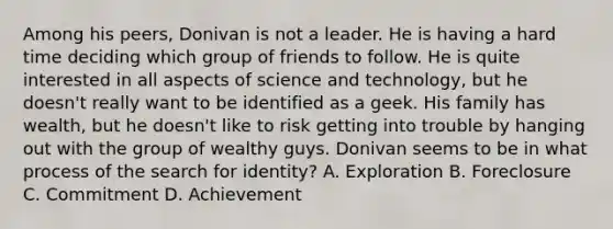 Among his peers, Donivan is not a leader. He is having a hard time deciding which group of friends to follow. He is quite interested in all aspects of science and technology, but he doesn't really want to be identified as a geek. His family has wealth, but he doesn't like to risk getting into trouble by hanging out with the group of wealthy guys. Donivan seems to be in what process of the search for identity? A. Exploration B. Foreclosure C. Commitment D. Achievement