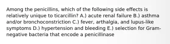 Among the penicillins, which of the following side effects is relatively unique to ticarcillin? A.) acute renal failure B.) asthma and/or bronchoconstriction C.) fever, arthalgia, and lupus-like symptoms D.) hypertension and bleeding E.) selection for Gram-negative bacteria that encode a penicillinase