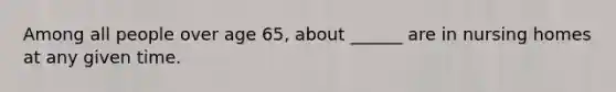 Among all people over age 65, about ______ are in nursing homes at any given time.