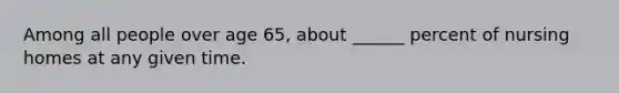 Among all people over age 65, about ______ percent of nursing homes at any given time.