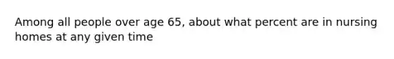 Among all people over age 65, about what percent are in nursing homes at any given time