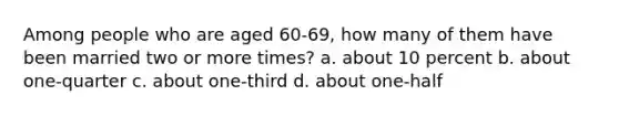 Among people who are aged 60-69, how many of them have been married two or more times? a. about 10 percent b. about one-quarter c. about one-third d. about one-half