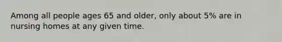 Among all people ages 65 and older, only about 5% are in nursing homes at any given time.