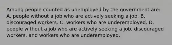 Among people counted as unemployed by the government are: A. people without a job who are actively seeking a job. B. discouraged workers. C. workers who are underemployed. D. people without a job who are actively seeking a job, discouraged workers, and workers who are underemployed.