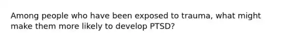 Among people who have been exposed to trauma, what might make them more likely to develop PTSD?