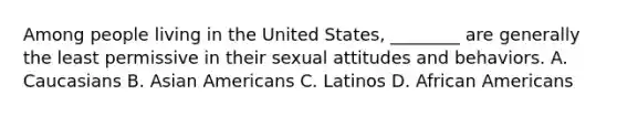 Among people living in the United States, ________ are generally the least permissive in their sexual attitudes and behaviors. A. Caucasians B. Asian Americans C. Latinos D. African Americans