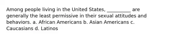 Among people living in the United States, __________ are generally the least permissive in their sexual attitudes and behaviors. a. <a href='https://www.questionai.com/knowledge/kktT1tbvGH-african-americans' class='anchor-knowledge'>african americans</a> b. <a href='https://www.questionai.com/knowledge/kwuWh8Kr2I-asian-americans' class='anchor-knowledge'>asian americans</a> c. Caucasians d. Latinos