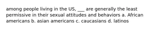 among people living in the US, ___ are generally the least permissive in their sexual attitudes and behaviors a. African americans b. asian americans c. caucasians d. latinos