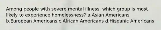 Among people with severe mental illness, which group is most likely to experience homelessness? a.Asian Americans b.European Americans c.African Americans d.Hispanic Americans