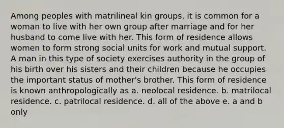 Among peoples with matrilineal kin groups, it is common for a woman to live with her own group after marriage and for her husband to come live with her. This form of residence allows women to form strong social units for work and mutual support. A man in this type of society exercises authority in the group of his birth over his sisters and their children because he occupies the important status of mother's brother. This form of residence is known anthropologically as a. neolocal residence. b. matrilocal residence. c. patrilocal residence. d. all of the above e. a and b only