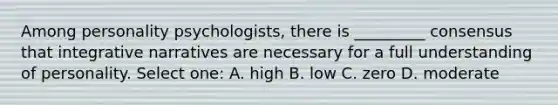 Among personality psychologists, there is _________ consensus that integrative narratives are necessary for a full understanding of personality. Select one: A. high B. low C. zero D. moderate