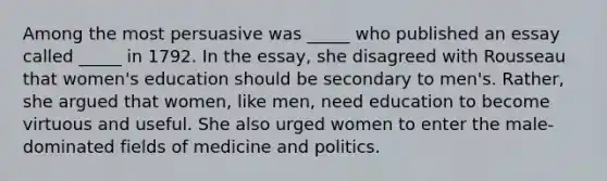 Among the most persuasive was _____ who published an essay called _____ in 1792. In the essay, she disagreed with Rousseau that women's education should be secondary to men's. Rather, she argued that women, like men, need education to become virtuous and useful. She also urged women to enter the male-dominated fields of medicine and politics.