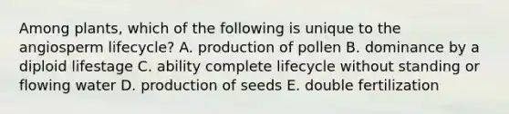 Among plants, which of the following is unique to the angiosperm lifecycle? A. production of pollen B. dominance by a diploid lifestage C. ability complete lifecycle without standing or flowing water D. production of seeds E. double fertilization