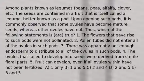 Among plants known as legumes (beans, peas, alfalfa, clover, etc.) the seeds are contained in a fruit that is itself called a legume, better known as a pod. Upon opening such pods, it is commonly observed that some ovules have become mature seeds, whereas other ovules have not. Thus, which of the following statements is (are) true? 1. The flowers that gave rise to such pods were not pollinated. 2. Pollen tubes did not enter all of the ovules in such pods. 3. There was apparently not enough endosperm to distribute to all of the ovules in such pods. 4. The ovules that failed to develop into seeds were derived from sterile floral parts. 5. Fruit can develop, even if all ovules within have not been fertilized. A) 1 only B) 1 and 5 C) 2 and 4 D) 2 and 5 E) 3 and 5