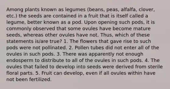 Among plants known as legumes (beans, peas, alfalfa, clover, etc.) the seeds are contained in a fruit that is itself called a legume, better known as a pod. Upon opening such pods, it is commonly observed that some ovules have become mature seeds, whereas other ovules have not. Thus, which of these statements is/are true? 1. The flowers that gave rise to such pods were not pollinated. 2. Pollen tubes did not enter all of the ovules in such pods. 3. There was apparently not enough endosperm to distribute to all of the ovules in such pods. 4. The ovules that failed to develop into seeds were derived from sterile floral parts. 5. Fruit can develop, even if all ovules within have not been fertilized.