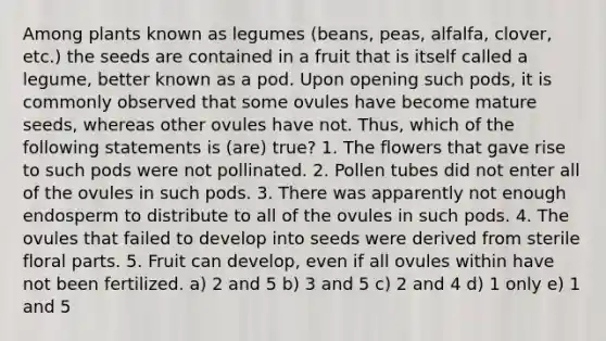 Among plants known as legumes (beans, peas, alfalfa, clover, etc.) the seeds are contained in a fruit that is itself called a legume, better known as a pod. Upon opening such pods, it is commonly observed that some ovules have become mature seeds, whereas other ovules have not. Thus, which of the following statements is (are) true? 1. The flowers that gave rise to such pods were not pollinated. 2. Pollen tubes did not enter all of the ovules in such pods. 3. There was apparently not enough endosperm to distribute to all of the ovules in such pods. 4. The ovules that failed to develop into seeds were derived from sterile floral parts. 5. Fruit can develop, even if all ovules within have not been fertilized. a) 2 and 5 b) 3 and 5 c) 2 and 4 d) 1 only e) 1 and 5