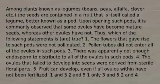 Among plants known as legumes (beans, peas, alfalfa, clover, etc.) the seeds are contained in a fruit that is itself called a legume, better known as a pod. Upon opening such pods, it is commonly observed that some ovules have become mature seeds, whereas other ovules have not. Thus, which of the following statements is (are) true? 1. The flowers that gave rise to such pods were not pollinated. 2. Pollen tubes did not enter all of the ovules in such pods. 3. There was apparently not enough endosperm to distribute to all of the ovules in such pods. 4. The ovules that failed to develop into seeds were derived from sterile floral parts. 5. Fruit can develop, even if all ovules within have not been fertilized. 1 and 5 2 and 5 1 only 3 and 5 2 and 4