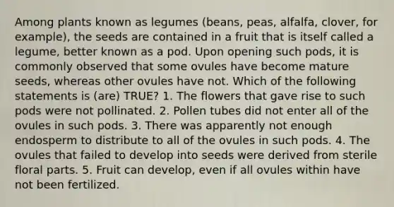 Among plants known as legumes (beans, peas, alfalfa, clover, for example), the seeds are contained in a fruit that is itself called a legume, better known as a pod. Upon opening such pods, it is commonly observed that some ovules have become mature seeds, whereas other ovules have not. Which of the following statements is (are) TRUE? 1. The flowers that gave rise to such pods were not pollinated. 2. Pollen tubes did not enter all of the ovules in such pods. 3. There was apparently not enough endosperm to distribute to all of the ovules in such pods. 4. The ovules that failed to develop into seeds were derived from sterile floral parts. 5. Fruit can develop, even if all ovules within have not been fertilized.