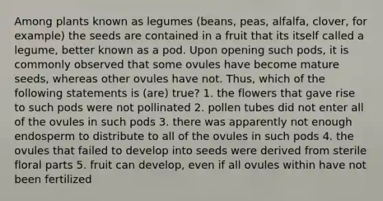 Among plants known as legumes (beans, peas, alfalfa, clover, for example) the seeds are contained in a fruit that its itself called a legume, better known as a pod. Upon opening such pods, it is commonly observed that some ovules have become mature seeds, whereas other ovules have not. Thus, which of the following statements is (are) true? 1. the flowers that gave rise to such pods were not pollinated 2. pollen tubes did not enter all of the ovules in such pods 3. there was apparently not enough endosperm to distribute to all of the ovules in such pods 4. the ovules that failed to develop into seeds were derived from sterile floral parts 5. fruit can develop, even if all ovules within have not been fertilized