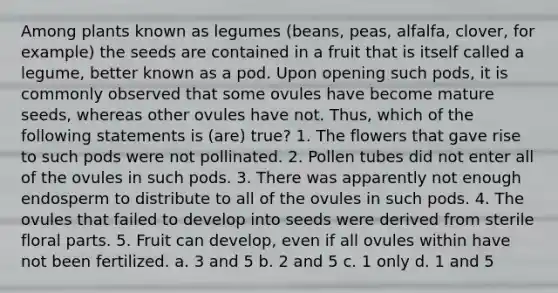 Among plants known as legumes (beans, peas, alfalfa, clover, for example) the seeds are contained in a fruit that is itself called a legume, better known as a pod. Upon opening such pods, it is commonly observed that some ovules have become mature seeds, whereas other ovules have not. Thus, which of the following statements is (are) true? 1. The flowers that gave rise to such pods were not pollinated. 2. Pollen tubes did not enter all of the ovules in such pods. 3. There was apparently not enough endosperm to distribute to all of the ovules in such pods. 4. The ovules that failed to develop into seeds were derived from sterile floral parts. 5. Fruit can develop, even if all ovules within have not been fertilized. a. 3 and 5 b. 2 and 5 c. 1 only d. 1 and 5