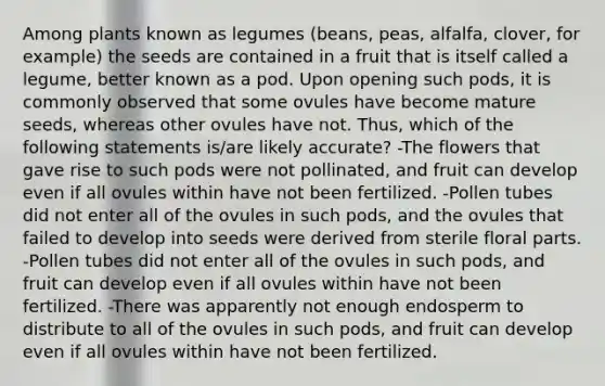 Among plants known as legumes (beans, peas, alfalfa, clover, for example) the seeds are contained in a fruit that is itself called a legume, better known as a pod. Upon opening such pods, it is commonly observed that some ovules have become mature seeds, whereas other ovules have not. Thus, which of the following statements is/are likely accurate? -The flowers that gave rise to such pods were not pollinated, and fruit can develop even if all ovules within have not been fertilized. -Pollen tubes did not enter all of the ovules in such pods, and the ovules that failed to develop into seeds were derived from sterile floral parts. -Pollen tubes did not enter all of the ovules in such pods, and fruit can develop even if all ovules within have not been fertilized. -There was apparently not enough endosperm to distribute to all of the ovules in such pods, and fruit can develop even if all ovules within have not been fertilized.