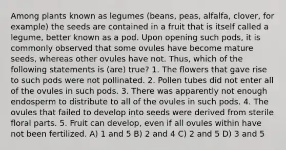 Among plants known as legumes (beans, peas, alfalfa, clover, for example) the seeds are contained in a fruit that is itself called a legume, better known as a pod. Upon opening such pods, it is commonly observed that some ovules have become mature seeds, whereas other ovules have not. Thus, which of the following statements is (are) true? 1. The flowers that gave rise to such pods were not pollinated. 2. Pollen tubes did not enter all of the ovules in such pods. 3. There was apparently not enough endosperm to distribute to all of the ovules in such pods. 4. The ovules that failed to develop into seeds were derived from sterile floral parts. 5. Fruit can develop, even if all ovules within have not been fertilized. A) 1 and 5 B) 2 and 4 C) 2 and 5 D) 3 and 5