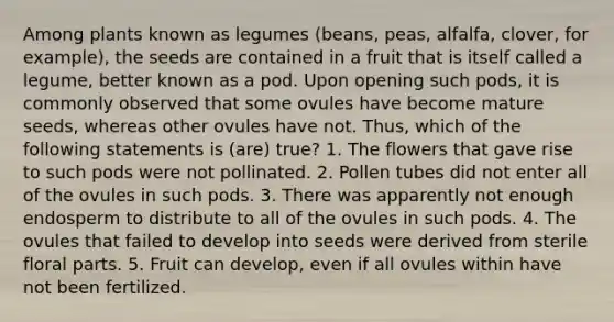 Among plants known as legumes (beans, peas, alfalfa, clover, for example), the seeds are contained in a fruit that is itself called a legume, better known as a pod. Upon opening such pods, it is commonly observed that some ovules have become mature seeds, whereas other ovules have not. Thus, which of the following statements is (are) true? 1. The flowers that gave rise to such pods were not pollinated. 2. Pollen tubes did not enter all of the ovules in such pods. 3. There was apparently not enough endosperm to distribute to all of the ovules in such pods. 4. The ovules that failed to develop into seeds were derived from sterile floral parts. 5. Fruit can develop, even if all ovules within have not been fertilized.