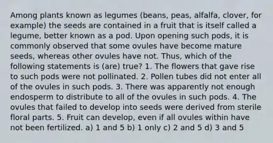 Among plants known as legumes (beans, peas, alfalfa, clover, for example) the seeds are contained in a fruit that is itself called a legume, better known as a pod. Upon opening such pods, it is commonly observed that some ovules have become mature seeds, whereas other ovules have not. Thus, which of the following statements is (are) true? 1. The flowers that gave rise to such pods were not pollinated. 2. Pollen tubes did not enter all of the ovules in such pods. 3. There was apparently not enough endosperm to distribute to all of the ovules in such pods. 4. The ovules that failed to develop into seeds were derived from sterile floral parts. 5. Fruit can develop, even if all ovules within have not been fertilized. a) 1 and 5 b) 1 only c) 2 and 5 d) 3 and 5