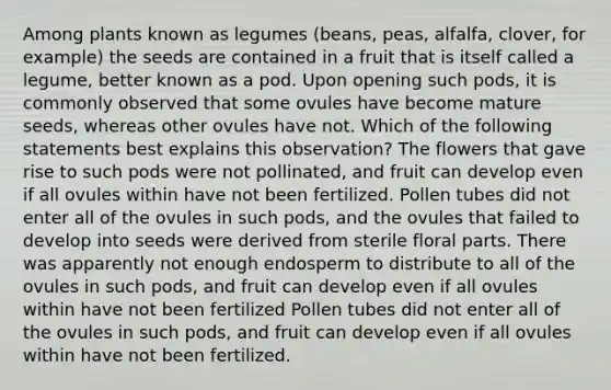 Among plants known as legumes (beans, peas, alfalfa, clover, for example) the seeds are contained in a fruit that is itself called a legume, better known as a pod. Upon opening such pods, it is commonly observed that some ovules have become mature seeds, whereas other ovules have not. Which of the following statements best explains this observation? The flowers that gave rise to such pods were not pollinated, and fruit can develop even if all ovules within have not been fertilized. Pollen tubes did not enter all of the ovules in such pods, and the ovules that failed to develop into seeds were derived from sterile floral parts. There was apparently not enough endosperm to distribute to all of the ovules in such pods, and fruit can develop even if all ovules within have not been fertilized Pollen tubes did not enter all of the ovules in such pods, and fruit can develop even if all ovules within have not been fertilized.