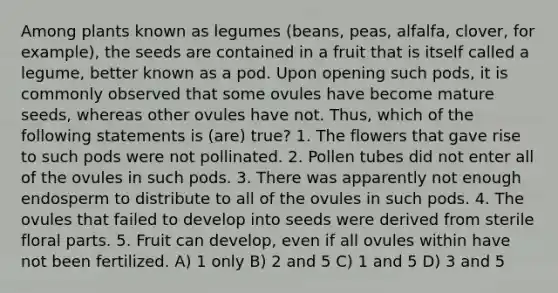 Among plants known as legumes (beans, peas, alfalfa, clover, for example), the seeds are contained in a fruit that is itself called a legume, better known as a pod. Upon opening such pods, it is commonly observed that some ovules have become mature seeds, whereas other ovules have not. Thus, which of the following statements is (are) true? 1. The flowers that gave rise to such pods were not pollinated. 2. Pollen tubes did not enter all of the ovules in such pods. 3. There was apparently not enough endosperm to distribute to all of the ovules in such pods. 4. The ovules that failed to develop into seeds were derived from sterile floral parts. 5. Fruit can develop, even if all ovules within have not been fertilized. A) 1 only B) 2 and 5 C) 1 and 5 D) 3 and 5