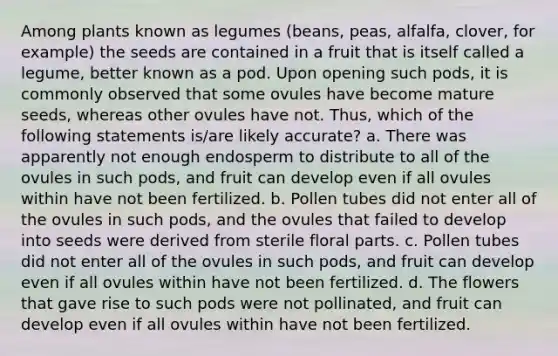 Among plants known as legumes (beans, peas, alfalfa, clover, for example) the seeds are contained in a fruit that is itself called a legume, better known as a pod. Upon opening such pods, it is commonly observed that some ovules have become mature seeds, whereas other ovules have not. Thus, which of the following statements is/are likely accurate? a. There was apparently not enough endosperm to distribute to all of the ovules in such pods, and fruit can develop even if all ovules within have not been fertilized. b. Pollen tubes did not enter all of the ovules in such pods, and the ovules that failed to develop into seeds were derived from sterile floral parts. c. Pollen tubes did not enter all of the ovules in such pods, and fruit can develop even if all ovules within have not been fertilized. d. The flowers that gave rise to such pods were not pollinated, and fruit can develop even if all ovules within have not been fertilized.