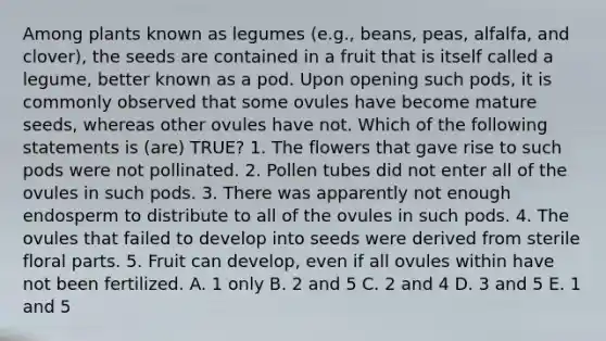 Among plants known as legumes (e.g., beans, peas, alfalfa, and clover), the seeds are contained in a fruit that is itself called a legume, better known as a pod. Upon opening such pods, it is commonly observed that some ovules have become mature seeds, whereas other ovules have not. Which of the following statements is (are) TRUE? 1. The flowers that gave rise to such pods were not pollinated. 2. Pollen tubes did not enter all of the ovules in such pods. 3. There was apparently not enough endosperm to distribute to all of the ovules in such pods. 4. The ovules that failed to develop into seeds were derived from sterile floral parts. 5. Fruit can develop, even if all ovules within have not been fertilized. A. 1 only B. 2 and 5 C. 2 and 4 D. 3 and 5 E. 1 and 5