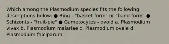 Which among the Plasmodium species fits the following descriptions below: ● Ring - "basket-form" or "band-form" ● Schizonts - "fruit-pie" ● Gametocytes - ovoid a. Plasmodium vivax b. Plasmodium malariae c. Plasmodium ovale d. Plasmodium falciparum