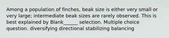 Among a population of finches, beak size is either very small or very large; intermediate beak sizes are rarely observed. This is best explained by Blank______ selection. Multiple choice question. diversifying directional stabilizing balancing