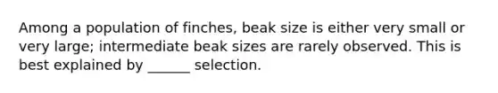 Among a population of finches, beak size is either very small or very large; intermediate beak sizes are rarely observed. This is best explained by ______ selection.