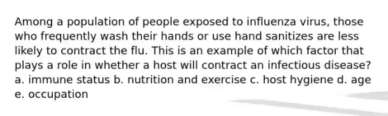 Among a population of people exposed to influenza virus, those who frequently wash their hands or use hand sanitizes are less likely to contract the flu. This is an example of which factor that plays a role in whether a host will contract an infectious disease? a. immune status b. nutrition and exercise c. host hygiene d. age e. occupation