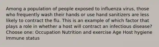 Among a population of people exposed to influenza virus, those who frequently wash their hands or use hand sanitizers are less likely to contract the flu. This is an example of which factor that plays a role in whether a host will contract an infectious disease? Choose one: Occupation Nutrition and exercise Age Host hygiene Immune status