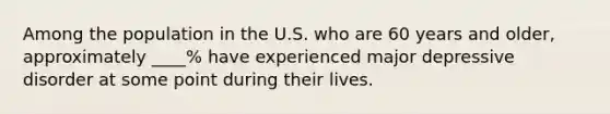 Among the population in the U.S. who are 60 years and older, approximately ____% have experienced major depressive disorder at some point during their lives.