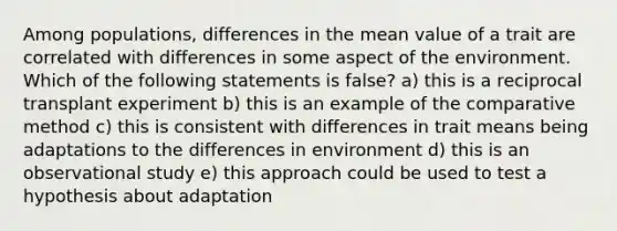 Among populations, differences in the mean value of a trait are correlated with differences in some aspect of the environment. Which of the following statements is false? a) this is a reciprocal transplant experiment b) this is an example of the comparative method c) this is consistent with differences in trait means being adaptations to the differences in environment d) this is an observational study e) this approach could be used to test a hypothesis about adaptation