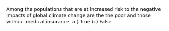 Among the populations that are at increased risk to the negative impacts of global climate change are the the poor and those without medical insurance. a.) True b.) False